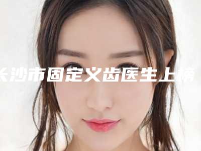 长沙市固定义齿医生上榜清单前10名是时候公布了-长沙市黄岐口腔医生