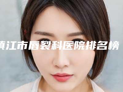 镇江市唇裂科医院排名榜推荐十个口碑不错的(镇江市唇裂科整形医院)