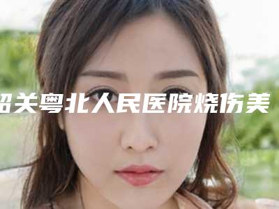 韶关粤北人民医院烧伤美容整形外科,韶关涵美医疗美容你更喜欢哪一家
