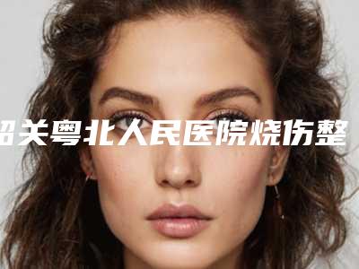 韶关粤北人民医院烧伤整形外科,韶关科美医疗美容诊所哪个技术更上一楼