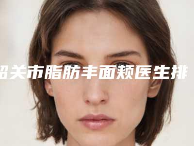 韶关市脂肪丰面颊医生排行榜神秘上线-韶关市脂肪丰面颊整形医生