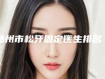 随州市松牙固定医生排名榜top10强精品汇总-随州市松牙固定口腔医生