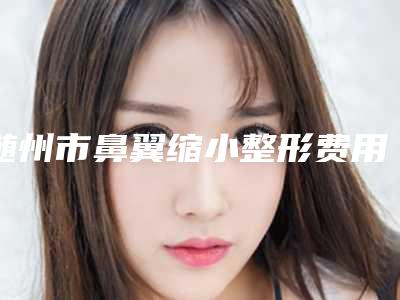 随州市鼻翼缩小整形费用表明细2025洗心革面(鼻翼缩小整形均价为:35789元)