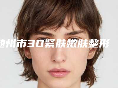 随州市3D紧肤嫩肤整形医院(随州亚鑫医疗美容诊所口碑_技术优势_效果一站式科普)