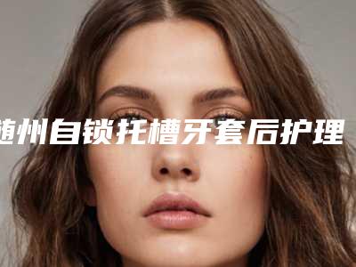 随州自锁托槽牙套后护理怎么做好