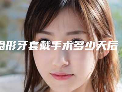隐形牙套戴手术多少天后能看见效果(隐形牙套戴需要多长时间看到效果)