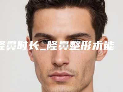 隆鼻时长_隆鼻整形术能够维持多长时间的时长呢