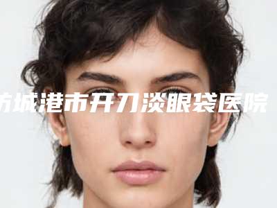 防城港市开刀淡眼袋医院在榜清单综合实力十强官宣(防城港市开刀淡眼袋整形医院)