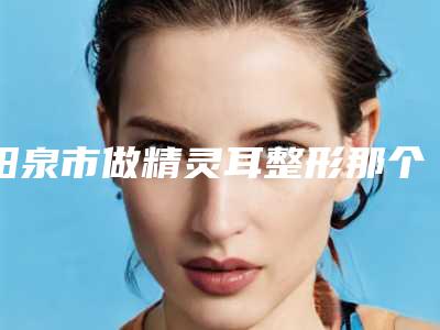 阳泉市做精灵耳整形那个整形医院比较好(山西阳泉韩亚医疗美容整形诊所收费合理推荐)