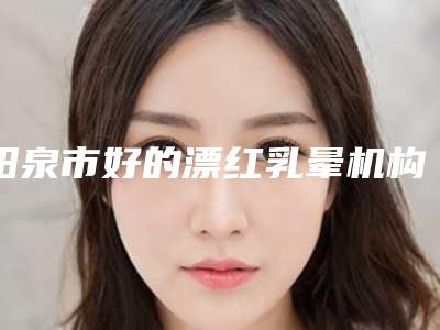 阳泉市好的漂红乳晕机构-阳泉市漂红乳晕医院排行哪几家效果强