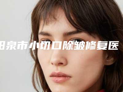 阳泉市小切口除皱修复医生排名前十佳年度甄选-阳泉市杨学武整形医生