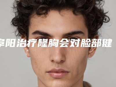 阜阳治疗隆胸会对脸部健康有影响吗