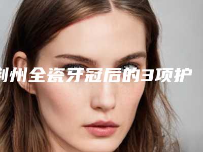 荆州全瓷牙冠后的3项护理要点