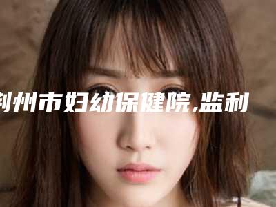 荆州市妇幼保健院,监利安冉医疗美容诊所实力战PK开始对抗一战高下