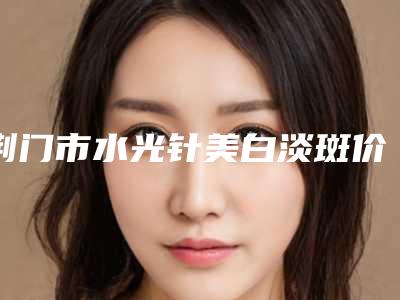 荆门市水光针美白淡斑价格表(费用)项目明目-荆门市水光针美白淡斑效果好不好费用是多少