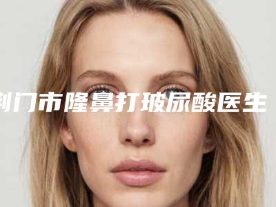 荆门市隆鼻打玻尿酸医生上榜名单前十位信息分享-罗锋整形医生凭实力入围