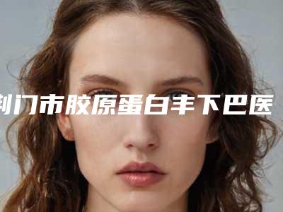 荆门市胶原蛋白丰下巴医院排名前十强2025版发布(荆门二医整形科你中意吗)