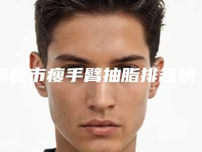 莆田市瘦手臂抽脂排名榜top7更新-排名靠前莆田市整形医院实力-价格想了解戳进来看