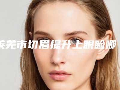 莱芜市切眉提升上眼睑哪些医院好(莱芜尚美医疗美容整形私立医美服务更好)