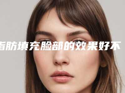 脂肪填充脸部的效果好不好(面部脂肪填充的好处和坏处)