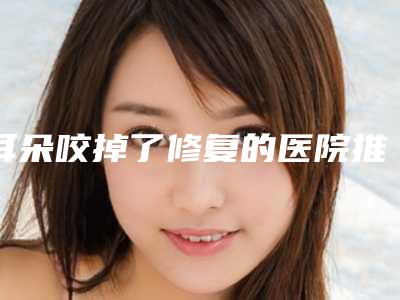 耳朵咬掉了修复的医院推荐:耳朵咬掉了修复医院前20强口碑良好