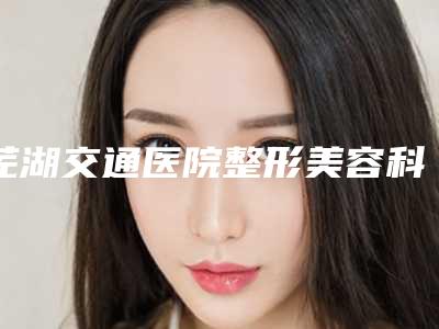 芜湖交通医院整形美容科,芜湖星范医疗美容门诊部专家top口碑在线
