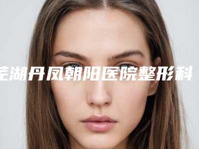 芜湖丹凤朝阳医院整形科咋样-推荐徐海清医生,田丽君医生,周勇医生