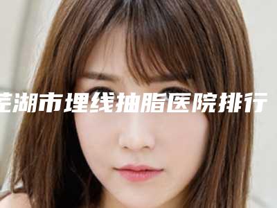 芜湖市埋线抽脂医院排行榜前十强大洗牌(芜湖市埋线抽脂整形医院)