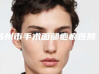 苏州市手术面部疤痕医院排行榜top10公认推荐（苏州市眼耳鼻喉科医院医疗美容科实力口碑出众~）