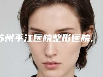 苏州平江医院整形医院,苏州恋微季勇医疗美容诊所哪位专家更厉害