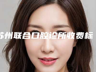 苏州联合口腔诊所收费标准2025热门项目表预览