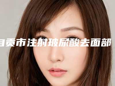 自贡市注射玻尿酸去面部皱纹医院排行前十位名单选定(自贡市注射玻尿酸去面部皱纹整形医院)