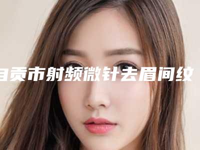 自贡市射频微针去眉间纹医院排名top10强精选发布(自贡美梵医疗美容诊所口碑_实力悉数盘点)