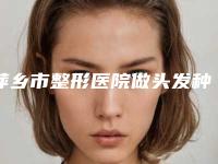 萍乡市整形医院做头发种植-希美医疗美容（萍乡院）网友力推