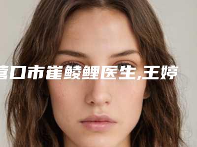 营口市崔鲮鲤医生,王婷医生那个好-王婷医师对比技术、实力看