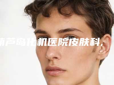 葫芦岛化机医院皮肤科,葫芦岛汇都汇医疗美容诊所口碑横评哪家好