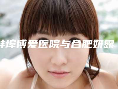 蚌埠博爱医院与合肥妍露医疗美容怎么样哪个大夫手术做的好