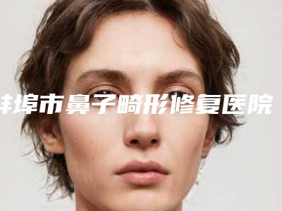 蚌埠市鼻子畸形修复医院排行前十佳名单产生-蚌埠市鼻子畸形修复整形医院