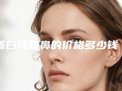 蛋白线隆鼻的价格多少钱呢 使各位的面部自然动人上来