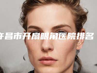 许昌市开扇眼角医院排名榜前十位靠谱名单公布(许昌唯美医疗美容公立私立pk详情)