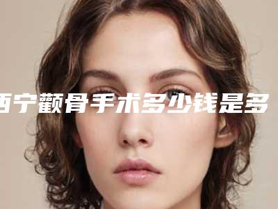 西宁颧骨手术多少钱是多少(2025年09月颧骨手术均价为:4388元)