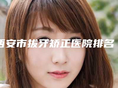 西安市拔牙矫正医院排名前十遍布全国各地(西安市拔牙矫正口腔医院解锁榜一)