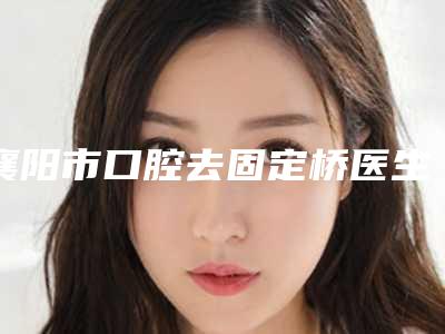 襄阳市口腔去固定桥医生上榜名单前十佳实力名单公布-襄阳市王俊英口腔医生
