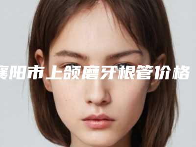 襄阳市上颌磨牙根管价格(费用)清单钜惠出炉(上颌磨牙根管均价为:5078元)