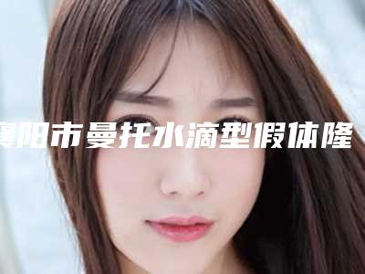 襄阳市曼托水滴型假体隆胸哪家整形医院好(襄阳市中心医院医学整形科技术实力很不错)