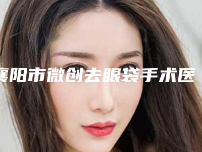 襄阳市微创去眼袋手术医生实力靠谱医生信息分享必看-襄阳市微创去眼袋手术医生