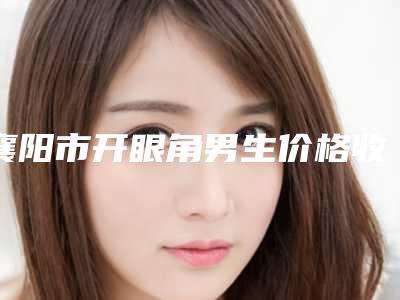 襄阳市开眼角男生价格收费表2025火热出炉(开眼角男生均价为:5152元)