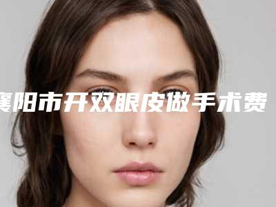 襄阳市开双眼皮做手术费用表明细,2025近期更新-襄阳市开双眼皮做手术均价为10982元