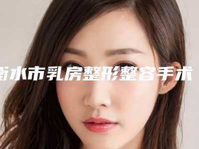 衡水市乳房整形整容手术价格(费用)清单爆款公开曝光-均价乳房整形整容手术18598元