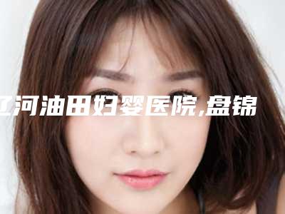辽河油田妇婴医院,盘锦名人医疗美容技术PK哪家好